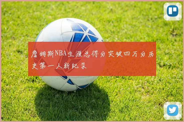 詹姆斯NBA生涯总得分突破四万分历史第一人新纪录