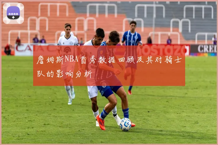 詹姆斯NBA首秀数据回顾及其对骑士队的影响分析