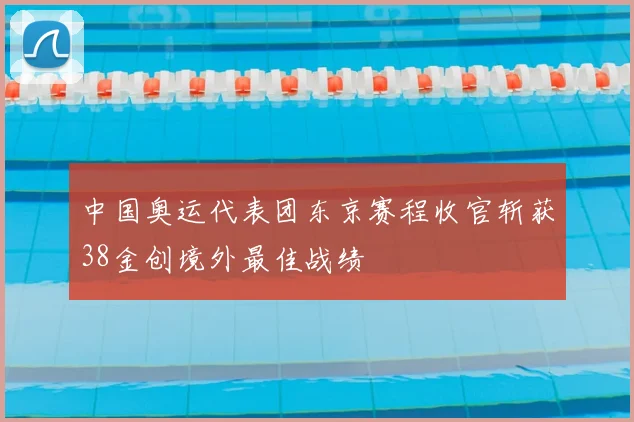 中国奥运代表团东京赛程收官斩获38金创境外最佳战绩