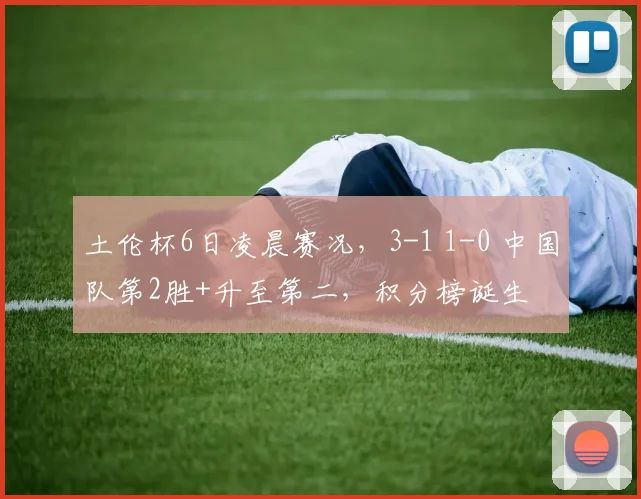 土伦杯6日凌晨赛况,3-1 1-0 中国队第2胜+升至第二,积分榜诞生