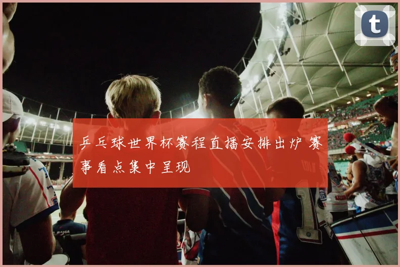乒乓球世界杯赛程直播安排出炉 赛事看点集中呈现