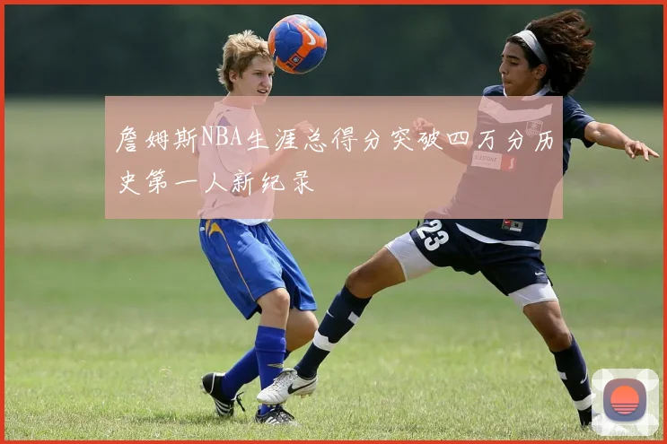 詹姆斯NBA生涯总得分突破四万分历史第一人新纪录