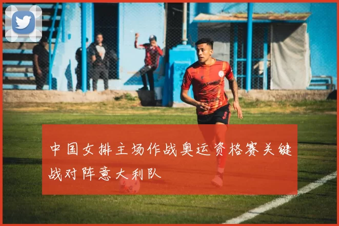 中国女排主场作战奥运资格赛关键战对阵意大利队