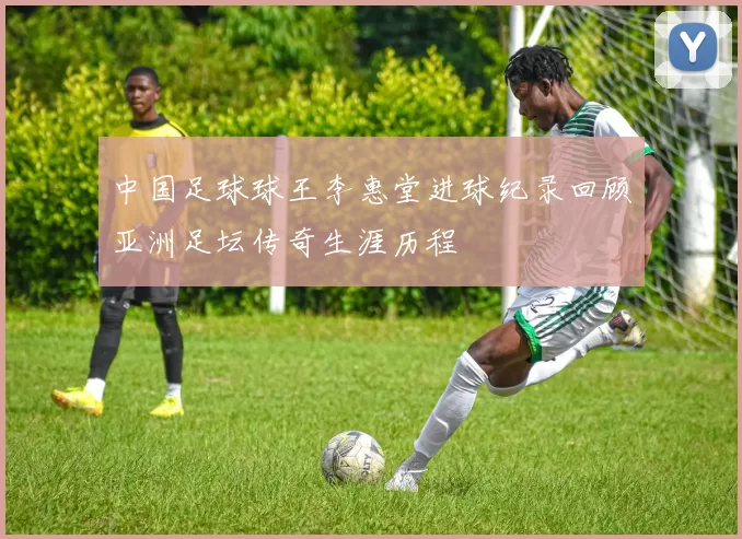 中国足球球王李惠堂进球纪录回顾亚洲足坛传奇生涯历程