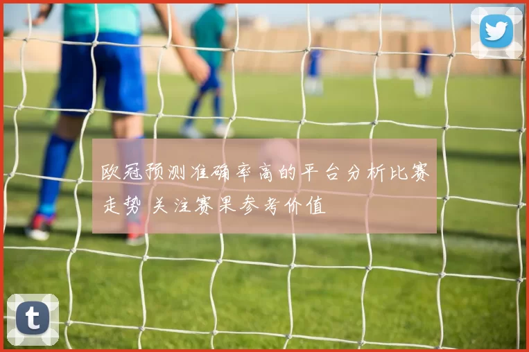 欧冠预测准确率高的平台分析比赛走势 关注赛果参考价值