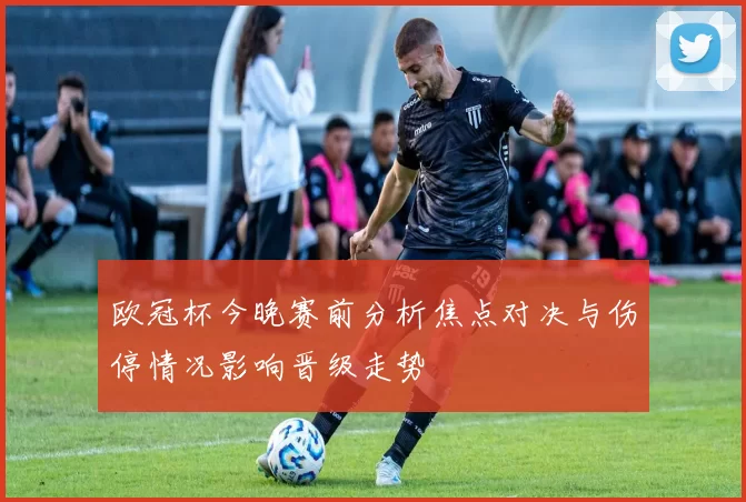 欧冠杯今晚赛前分析焦点对决与伤停情况影响晋级走势