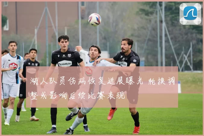 湖人队员伤病恢复进展曝光 轮换调整或影响后续比赛表现