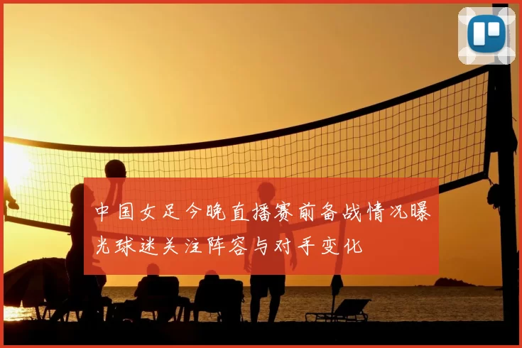 中国女足今晚直播赛前备战情况曝光球迷关注阵容与对手变化