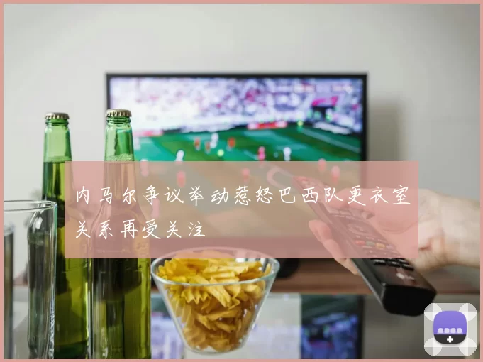 内马尔争议举动惹怒巴西队更衣室关系再受关注