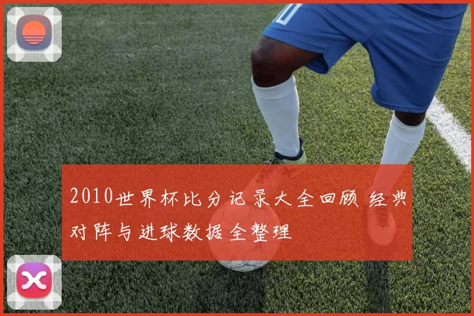 2010世界杯比分记录大全回顾 经典对阵与进球数据全整理