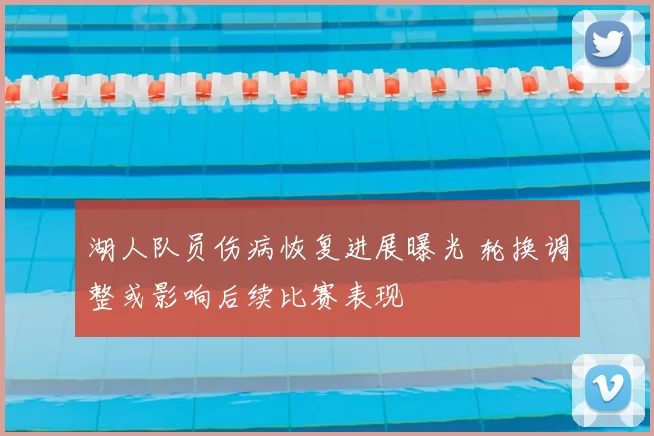 湖人队员伤病恢复进展曝光 轮换调整或影响后续比赛表现