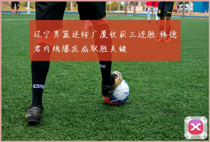辽宁男篮逆转广厦收获三连胜 韩德君内线爆发成取胜关键