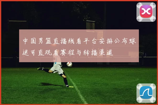 中国男篮直播线看平台安排公布球迷可直观看赛程与转播渠道