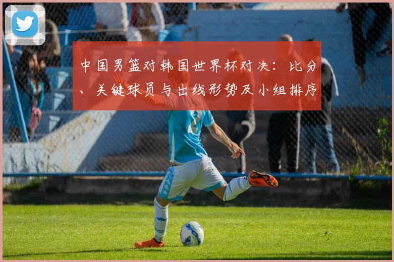 中国男篮对韩国世界杯对决：比分、关键球员与出线形势及小组排序