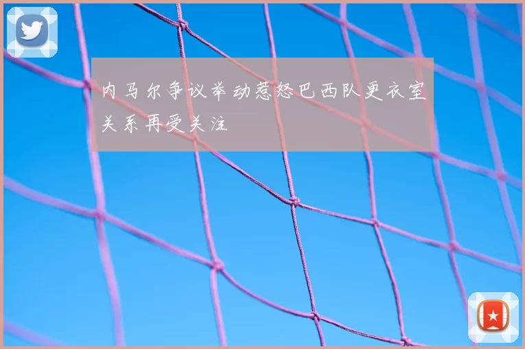 内马尔争议举动惹怒巴西队更衣室关系再受关注