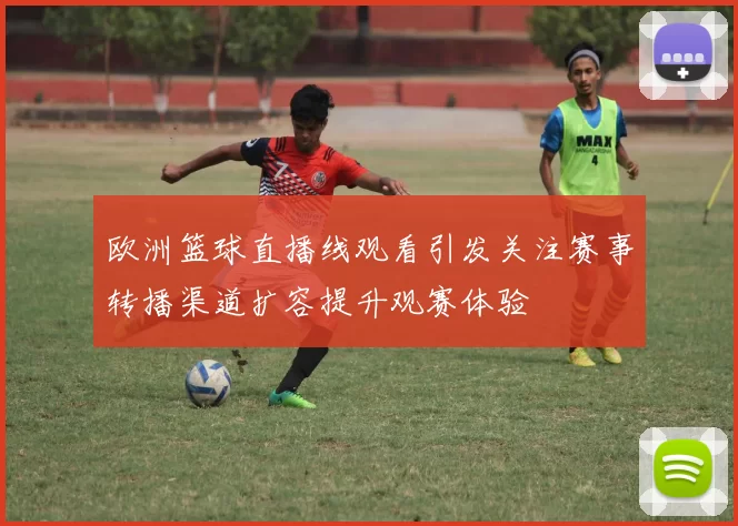 欧洲篮球直播线观看引发关注赛事转播渠道扩容提升观赛体验