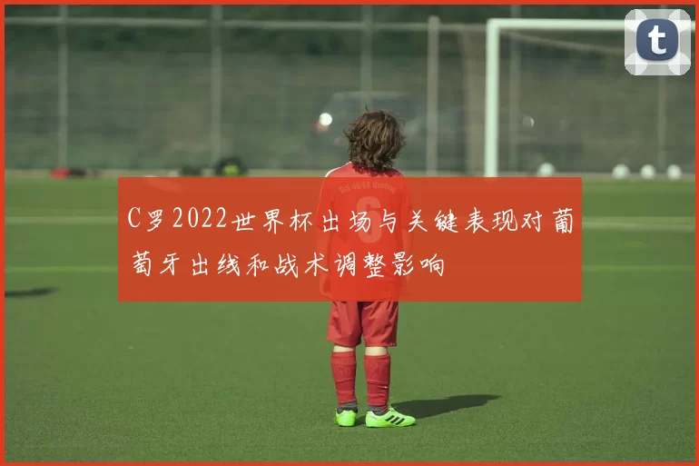 C罗2022世界杯出场与关键表现对葡萄牙出线和战术调整影响