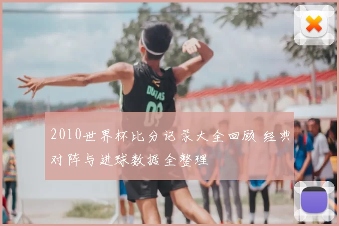 2010世界杯比分记录大全回顾 经典对阵与进球数据全整理
