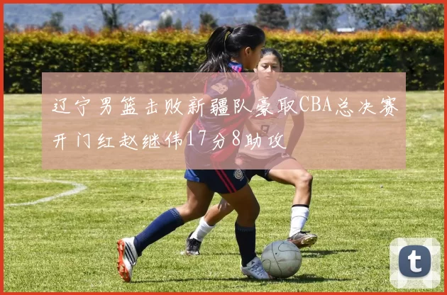 辽宁男篮击败新疆队豪取CBA总决赛开门红赵继伟17分8助攻