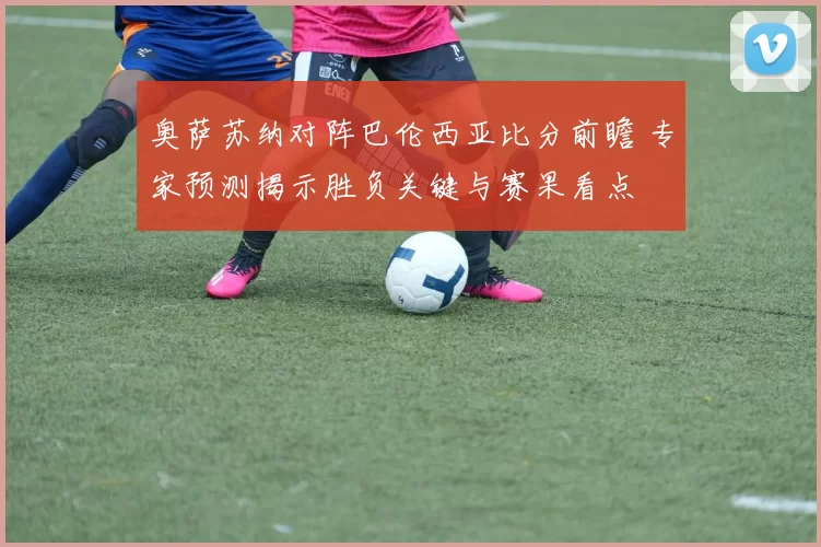 奥萨苏纳对阵巴伦西亚比分前瞻 专家预测揭示胜负关键与赛果看点