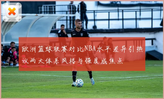 欧洲篮球联赛对比NBA水平差异引热议两大体系风格与强度成焦点