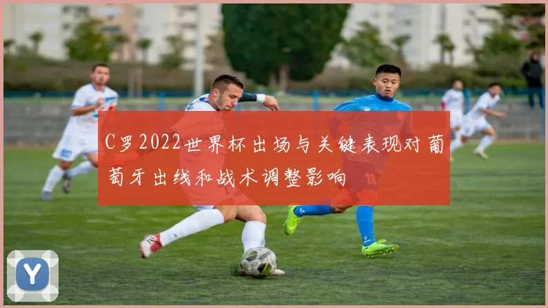 C罗2022世界杯出场与关键表现对葡萄牙出线和战术调整影响
