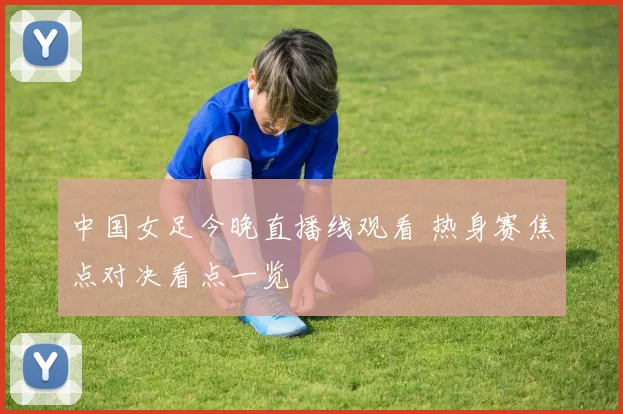 中国女足今晚直播线观看 热身赛焦点对决看点一览