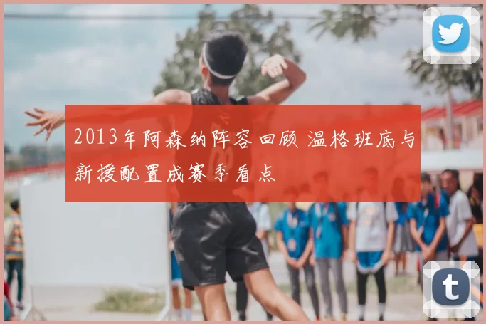 2013年阿森纳阵容回顾 温格班底与新援配置成赛季看点