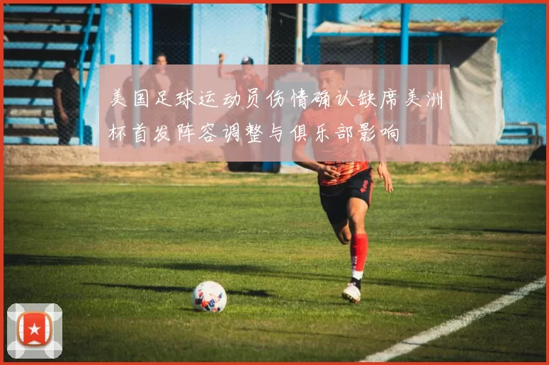 美国足球运动员伤情确认缺席美洲杯首发阵容调整与俱乐部影响