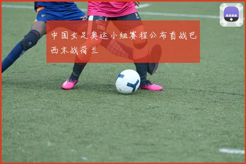中国女足奥运小组赛程公布首战巴西末战荷兰