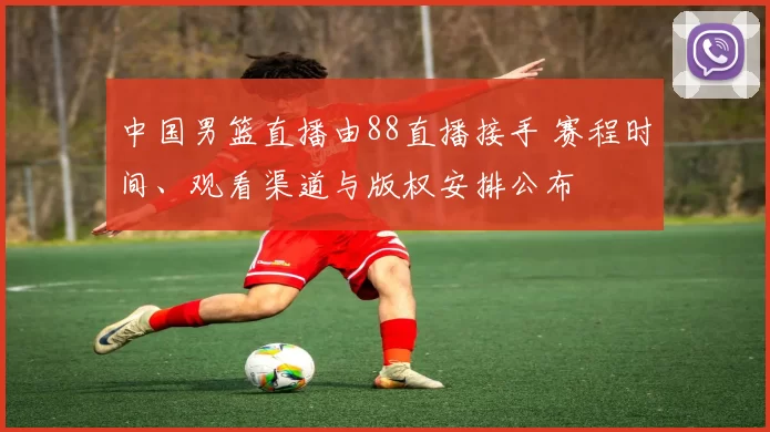 中国男篮直播由88直播接手 赛程时间、观看渠道与版权安排公布