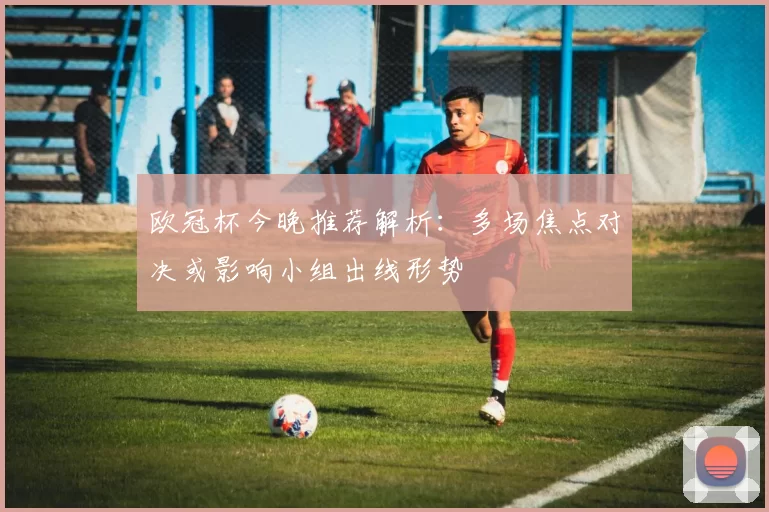 欧冠杯今晚推荐解析:多场焦点对决或影响小组出线形势