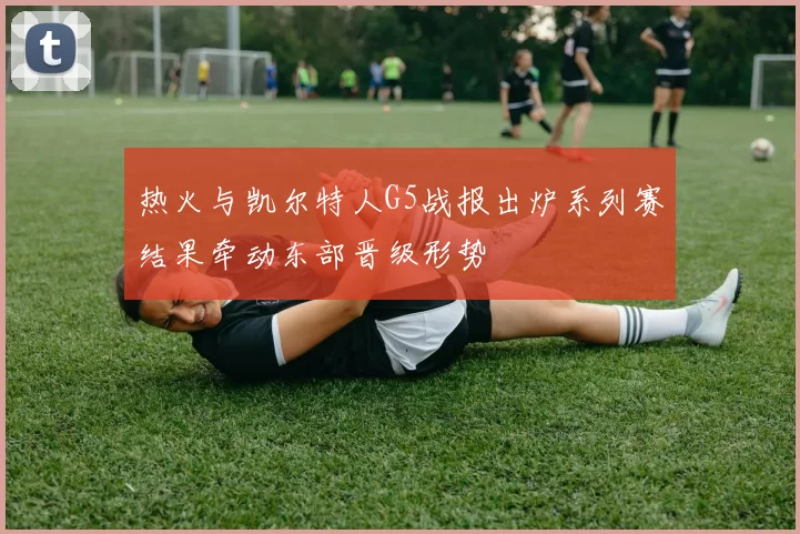 热火与凯尔特人G5战报出炉系列赛结果牵动东部晋级形势