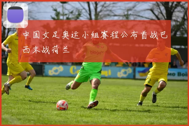 中国女足奥运小组赛程公布首战巴西末战荷兰