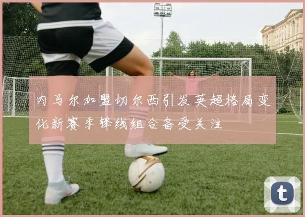 内马尔加盟切尔西引发英超格局变化新赛季锋线组合备受关注