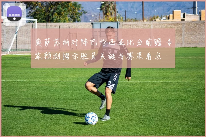 奥萨苏纳对阵巴伦西亚比分前瞻 专家预测揭示胜负关键与赛果看点
