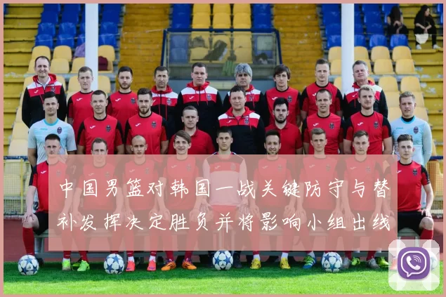 中国男篮对韩国一战关键防守与替补发挥决定胜负并将影响小组出线前景