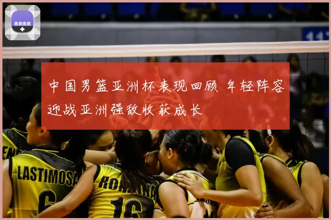 中国男篮亚洲杯表现回顾 年轻阵容迎战亚洲强敌收获成长