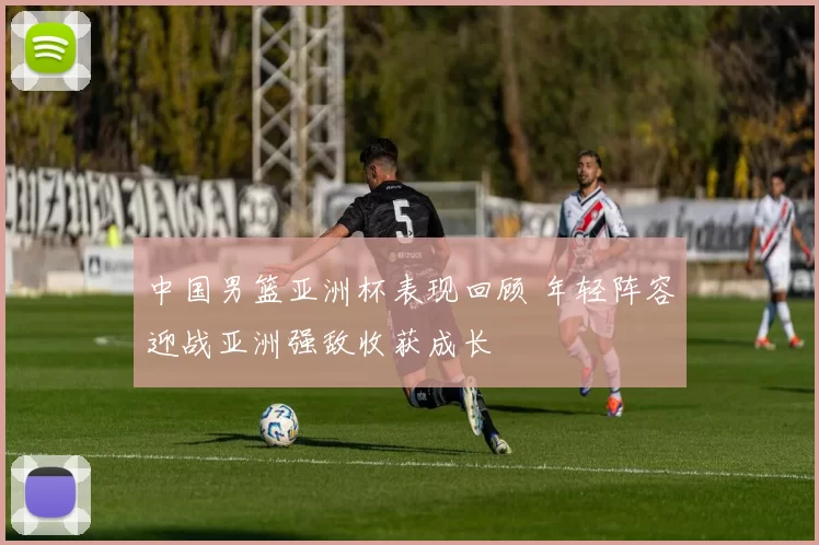 中国男篮亚洲杯表现回顾 年轻阵容迎战亚洲强敌收获成长