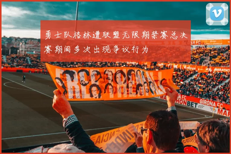勇士队格林遭联盟无限期禁赛总决赛期间多次出现争议行为
