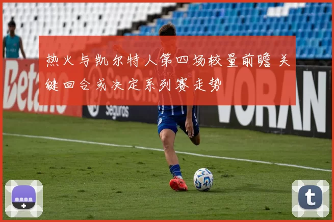 热火与凯尔特人第四场较量前瞻 关键回合或决定系列赛走势